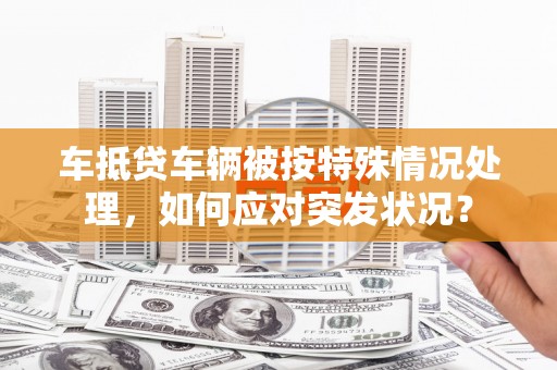 新荣车抵贷车辆被按特殊情况处理，如何应对突发状况？